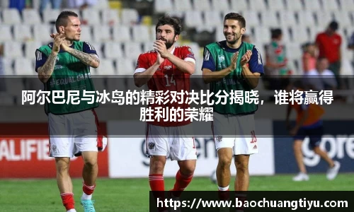 阿尔巴尼与冰岛的精彩对决比分揭晓，谁将赢得胜利的荣耀