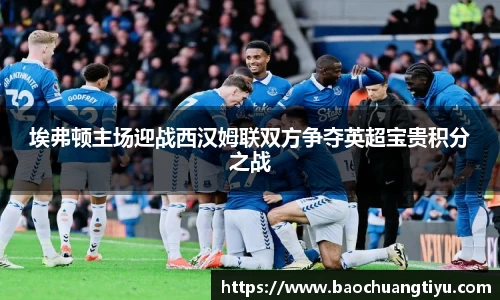 埃弗顿主场迎战西汉姆联双方争夺英超宝贵积分之战